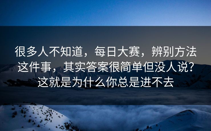 很多人不知道,每日大赛,辨别方法这件事,其实答案很简单但没人说?这就是为什么你总是进不去 很多人不知道,每日大赛,辨别方法这件事,其实答案很简单但没人说?这就是为什么你总是进不去