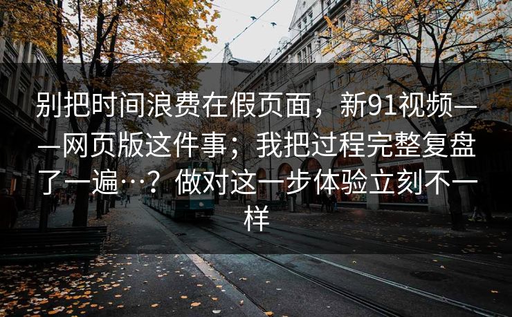 别把时间浪费在假页面，新91视频——网页版这件事；我把过程完整复盘了一遍…？做对这一步体验立刻不一样