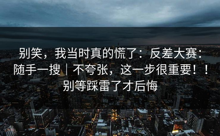 别笑,我当时真的慌了:反差大赛:随手一搜|不夸张,这一步很重要!!别等踩雷了才后悔 别笑,我当时真的慌了:反差大赛:随手一搜|不夸张,这一步很重要!!别等踩雷了才后悔