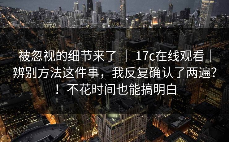 被忽视的细节来了 | 17c在线观看|辨别方法这件事,我反复确认了两遍?!不花时间也能搞明白 被忽视的细节来了 | 17c在线观看|辨别方法这件事,我反复确认了两遍?!不花时间也能搞明白