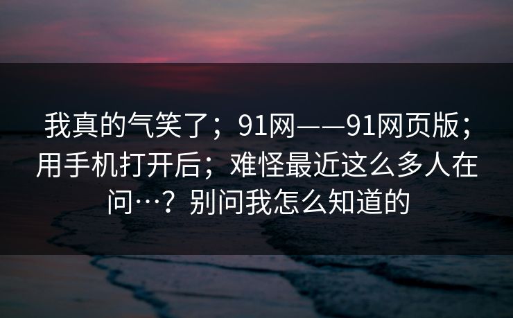 我真的气笑了;91网——91网页版;用手机打开后;难怪最近这么多人在问…?别问我怎么知道的 我真的气笑了;91网——91网页版;用手机打开后;难怪最近这么多人在问…?别问我怎么知道的