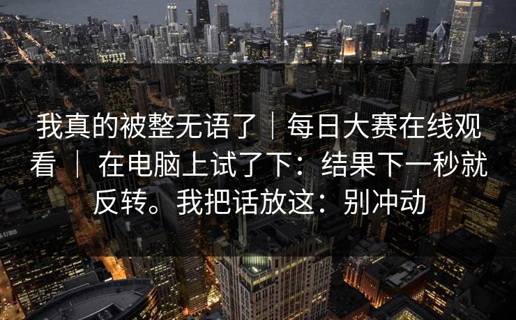 我真的被整无语了|每日大赛在线观看 | 在电脑上试了下:结果下一秒就反转。我把话放这:别冲动 我真的被整无语了|每日大赛在线观看 | 在电脑上试了下:结果下一秒就反转。我把话放这:别冲动
