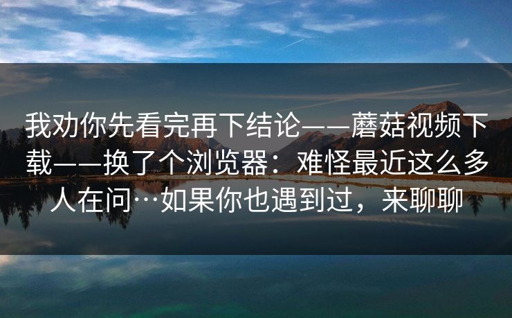 我劝你先看完再下结论——蘑菇视频下载——换了个浏览器：难怪最近这么多人在问…如果你也遇到过，来聊聊