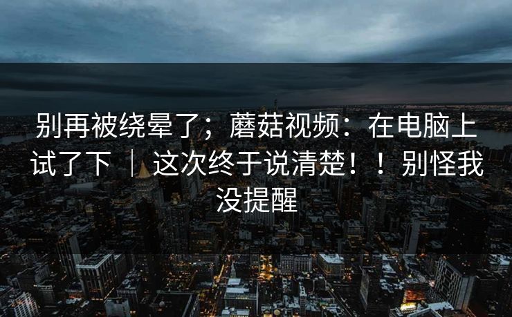 别再被绕晕了;蘑菇视频:在电脑上试了下 | 这次终于说清楚!!别怪我没提醒 别再被绕晕了;蘑菇视频:在电脑上试了下 | 这次终于说清楚!!别怪我没提醒