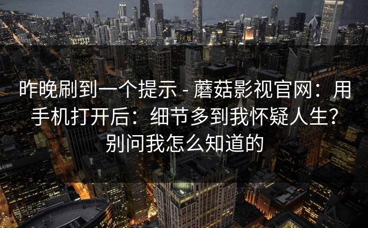 昨晚刷到一个提示 - 蘑菇影视官网：用手机打开后：细节多到我怀疑人生？别问我怎么知道的