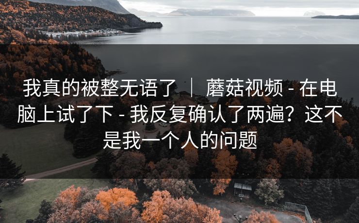 我真的被整无语了 | 蘑菇视频 - 在电脑上试了下 - 我反复确认了两遍?这不是我一个人的问题 我真的被整无语了 | 蘑菇视频 - 在电脑上试了下 - 我反复确认了两遍?这不是我一个人的问题