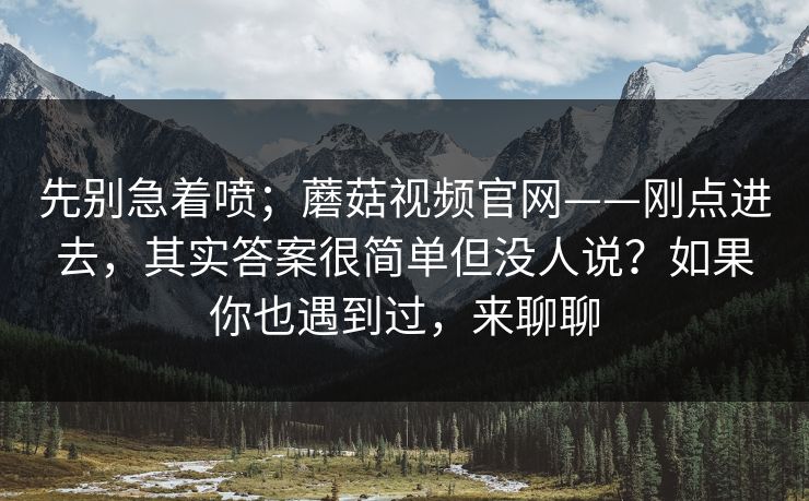 先别急着喷；蘑菇视频官网——刚点进去，其实答案很简单但没人说？如果你也遇到过，来聊聊