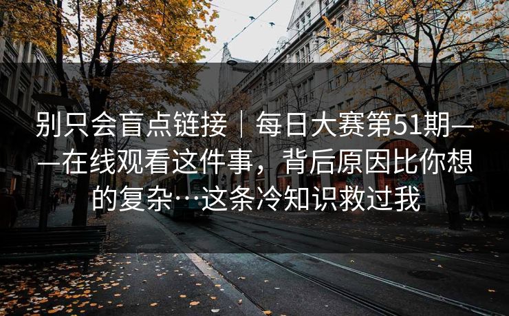 别只会盲点链接|每日大赛第51期——在线观看这件事,背后原因比你想的复杂…这条冷知识救过我 别只会盲点链接|每日大赛第51期——在线观看这件事,背后原因比你想的复杂…这条冷知识救过我