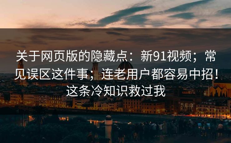 关于网页版的隐藏点：新91视频；常见误区这件事；连老用户都容易中招！这条冷知识救过我
