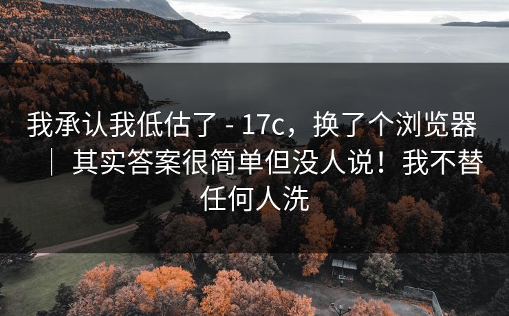 我承认我低估了 - 17c，换了个浏览器 ｜ 其实答案很简单但没人说！我不替任何人洗