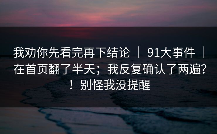 我劝你先看完再下结论 ｜ 91大事件 ｜ 在首页翻了半天；我反复确认了两遍？！别怪我没提醒