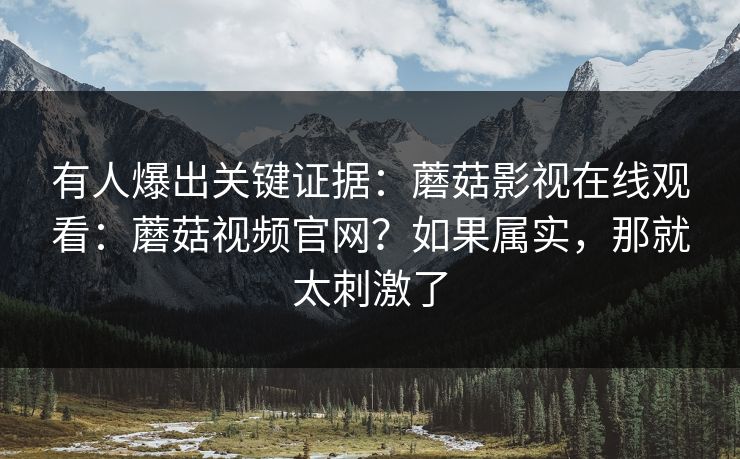 有人爆出关键证据：蘑菇影视在线观看：蘑菇视频官网？如果属实，那就太刺激了