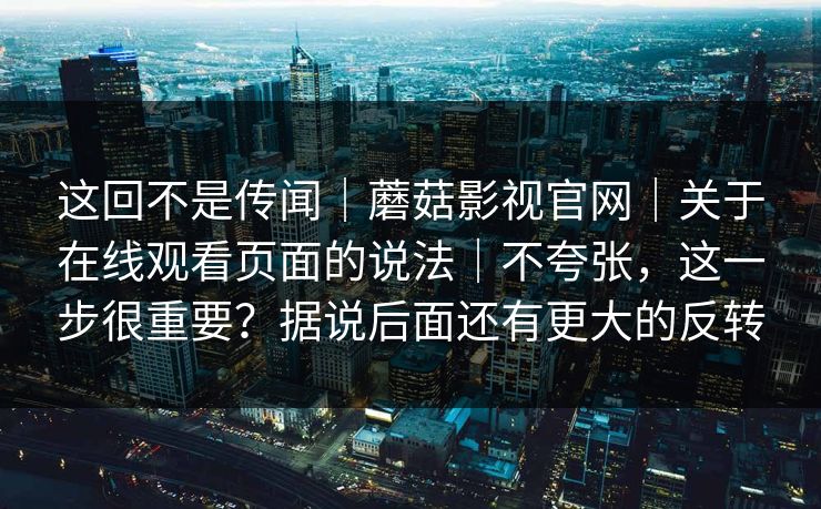 这回不是传闻｜蘑菇影视官网｜关于在线观看页面的说法｜不夸张，这一步很重要？据说后面还有更大的反转