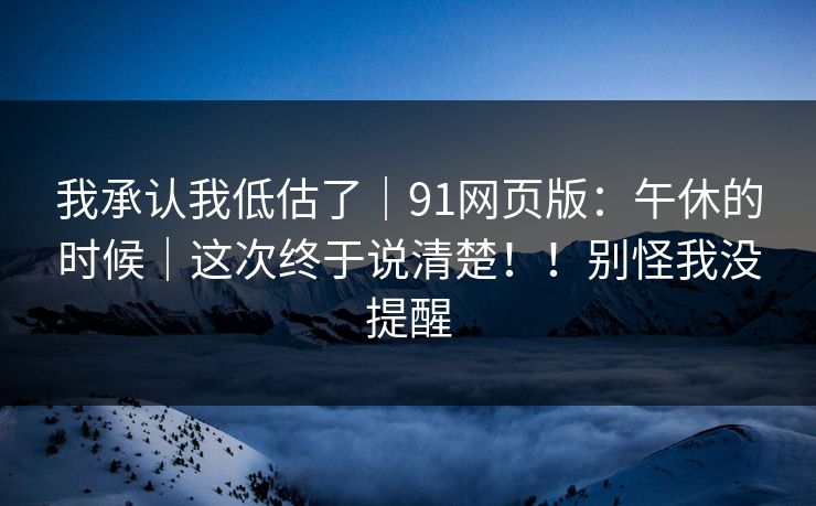我承认我低估了｜91网页版：午休的时候｜这次终于说清楚！！别怪我没提醒