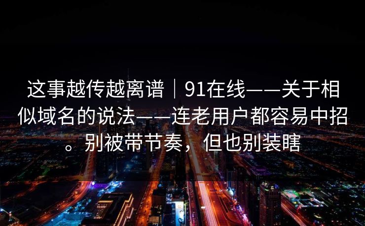 这事越传越离谱|91在线——关于相似域名的说法——连老用户都容易中招。别被带节奏,但也别装瞎 这事越传越离谱|91在线——关于相似域名的说法——连老用户都容易中招。别被带节奏,但也别装瞎
