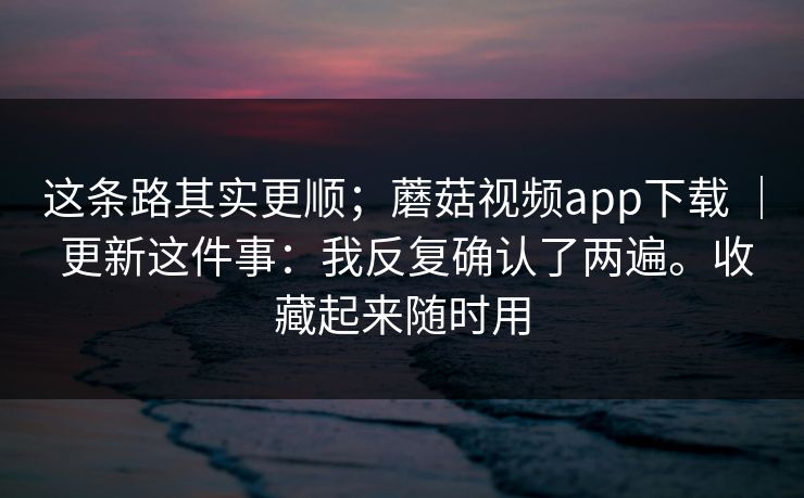 这条路其实更顺;蘑菇视频app下载 | 更新这件事:我反复确认了两遍。收藏起来随时用 这条路其实更顺;蘑菇视频app下载 | 更新这件事:我反复确认了两遍。收藏起来随时用