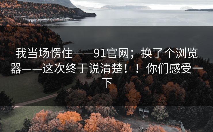 我当场愣住——91官网；换了个浏览器——这次终于说清楚！！你们感受一下