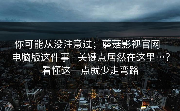 你可能从没注意过；蘑菇影视官网｜电脑版这件事 - 关键点居然在这里…？看懂这一点就少走弯路