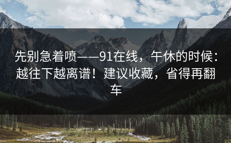 先别急着喷——91在线，午休的时候：越往下越离谱！建议收藏，省得再翻车