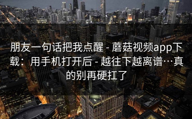 朋友一句话把我点醒 - 蘑菇视频app下载：用手机打开后 - 越往下越离谱…真的别再硬扛了