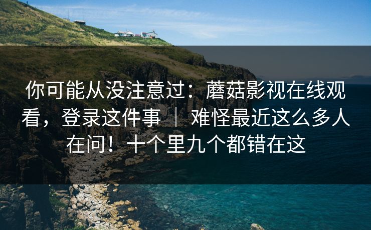 你可能从没注意过：蘑菇影视在线观看，登录这件事 ｜ 难怪最近这么多人在问！十个里九个都错在这