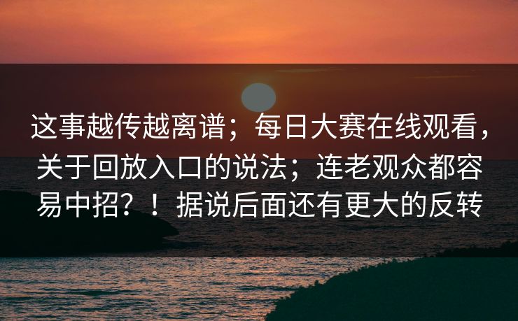 这事越传越离谱;每日大赛在线观看,关于回放入口的说法;连老观众都容易中招?!据说后面还有更大的反转 这事越传越离谱;每日大赛在线观看,关于回放入口的说法;连老观众都容易中招?!据说后面还有更大的反转