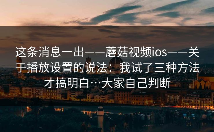 这条消息一出——蘑菇视频ios——关于播放设置的说法:我试了三种方法才搞明白…大家自己判断 这条消息一出——蘑菇视频ios——关于播放设置的说法:我试了三种方法才搞明白…大家自己判断