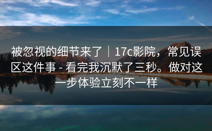 被忽视的细节来了｜17c影院，常见误区这件事 - 看完我沉默了三秒。做对这一步体验立刻不一样