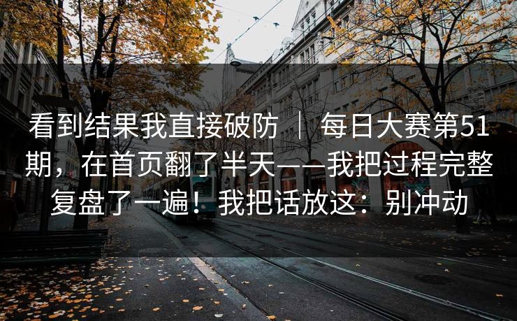 看到结果我直接破防 ｜ 每日大赛第51期，在首页翻了半天——我把过程完整复盘了一遍！我把话放这：别冲动
