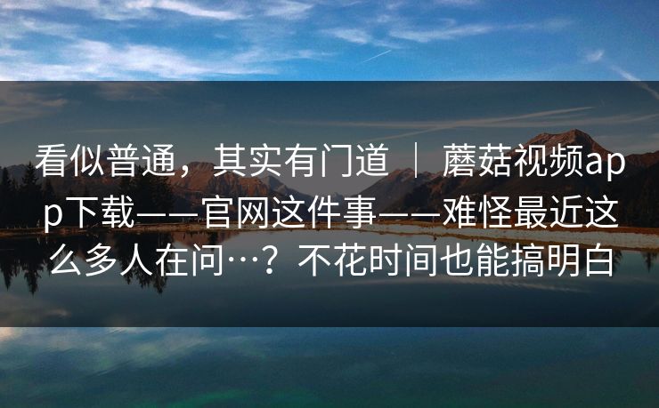看似普通，其实有门道 ｜ 蘑菇视频app下载——官网这件事——难怪最近这么多人在问…？不花时间也能搞明白